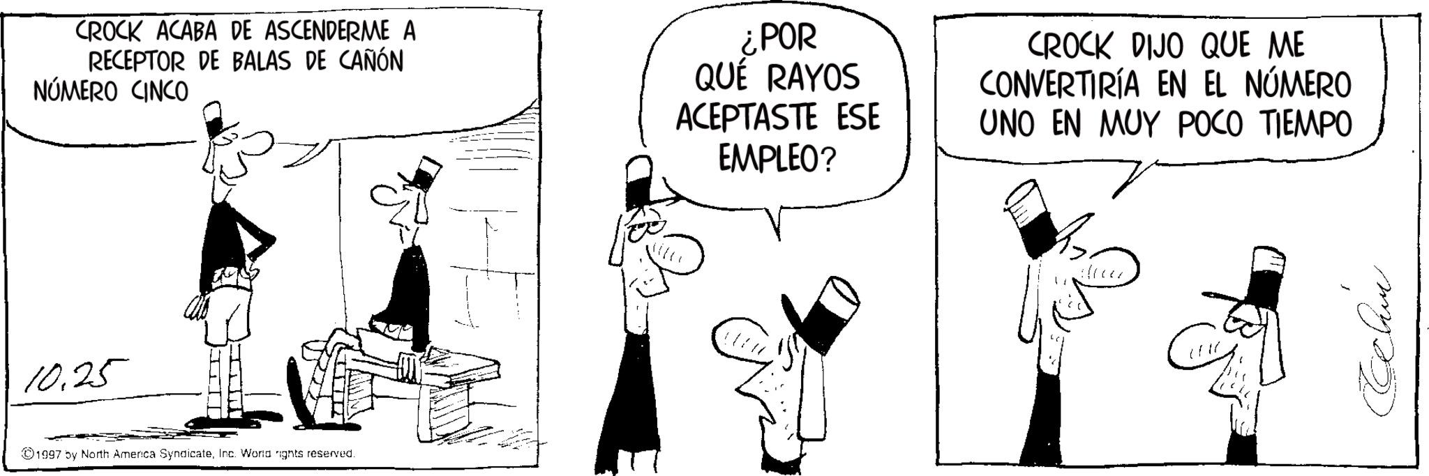 Fictional character OCR: CROCK ACABA DE ASCENDERME A RECEPTOR DE BALAS DE CAÑÓN NÚMERO CINCO For ¿POR QUÉ RAYOS ACEPTASTE ESE EMPLEO? CROCK DIJO QUE ME CONVERTIRÍA EN EL NÚMERO UNO EN MUY POCO TIEMPO 10.25 1997 by North America SyndicateInc. World nights reserved. Echm CROCK ACABA DE ASCENDERME A RECEPTOR DE BALAS DE CAÑÓN NÚMERO CINCO For ¿ POR QUÉ RAYOS ACEPTASTE ESE EMPLEO ? CROCK DIJO QUE ME CONVERTIRÍA EN EL NÚMERO UNO EN MUY POCO TIEMPO 10.25 1997 by North America SyndicateInc. World nights reserved . Echm