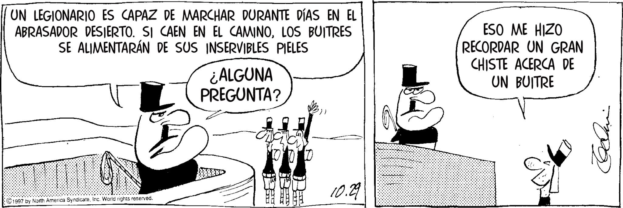 Comics OCR: UN LEGIONARIO ES CAPAZ DE MARCHAR DURANTE DÍAS EN EL ABRASADOR DESIERTO. SI CAEN EN EL CAMINOLOS BUITRES SE ALIMENTARÁN DE SUS INSERVIBLES PIELES ¿ALGUNA PREGUNTA? ESO ME HIZO RECORDAR UN GRAN CHISTE ACERCA DE UN BUITRE ©1997 by North America SyndicateInc. World rights reserved. 10.29 UN LEGIONARIO ES CAPAZ DE MARCHAR DURANTE DÍAS EN EL ABRASADOR DESIERTO . SI CAEN EN EL CAMINOLOS BUITRES SE ALIMENTARÁN DE SUS INSERVIBLES PIELES ¿ ALGUNA PREGUNTA ? ESO ME HIZO RECORDAR UN GRAN CHISTE ACERCA DE UN BUITRE © 1997 by North America SyndicateInc. World rights reserved . 10.29