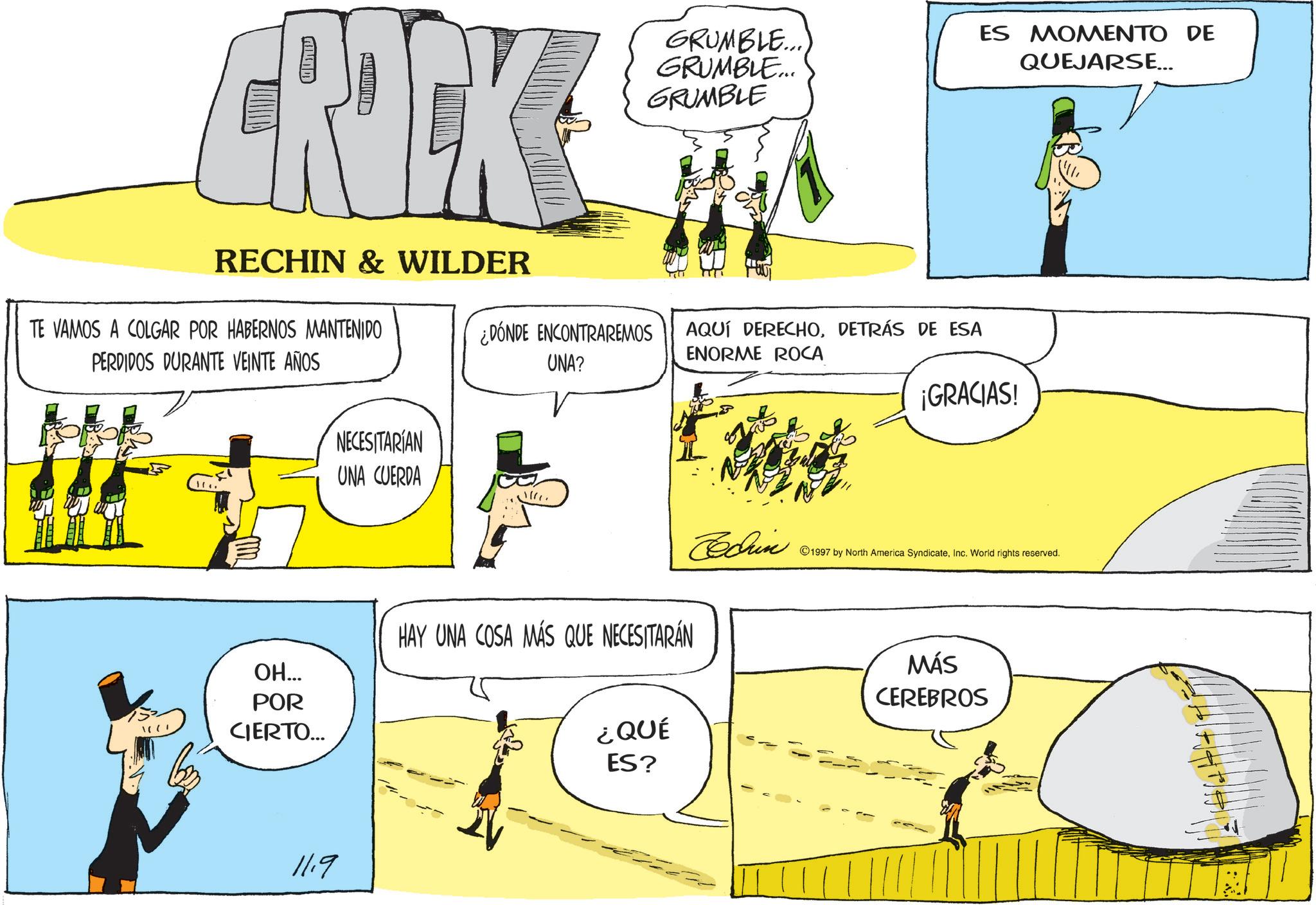 Fictional character OCR: CROCK RECHIN & WILDER TE VAMOS A COLGAR POR HABERNOS MANTENIDO PERDIDOS DURANTE VEINTE AÑOS GRUMBLE... GRUMBLE... GRUMBLE ¿DÓNDE ENCONTRAREMOS UNA? AQUÍ DERECHODETRÁS DE ESA ENORME ROCA NECESITARIAN UNA CUERDA 1. ??... POR CIERTO... HAY UNA COSA MÁS QUE NECESITARÁN 11.9 ES MOMENTO DE QUEJARSE... ¡GRACIAS! Cedrin 1997 by North America SyndicateInc. World rights reserved. ¿QUÉ ES? MÁS CEREBROS CROCK RECHIN & WILDER TE VAMOS A COLGAR POR HABERNOS MANTENIDO PERDIDOS DURANTE VEINTE AÑOS GRUMBLE ... GRUMBLE ... GRUMBLE ¿ DÓNDE ENCONTRAREMOS UNA ? AQUÍ DERECHODETRÁS DE ESA ENORME ROCA NECESITARIAN UNA CUERDA 1 . ?? ... POR CIERTO ... HAY UNA COSA MÁS QUE NECESITARÁN 11.9 ES MOMENTO DE QUEJARSE ... ¡ GRACIAS ! Cedrin 1997 by North America SyndicateInc. World rights reserved . ¿ QUÉ ES ? MÁS CEREBROS