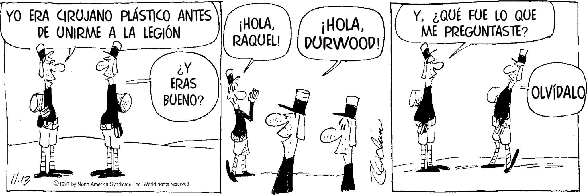 Comic book OCR: YO ERA CIRUJANO PLÁSTICO ANTES DE UNIRME A LA LEGIÓN 11:13 ¡HOLARAQUEL! DURWOOD! ¿Y ERAS BUENO? 1997 by North America SyndicateInc. World rights reserved. Y¿QUÉ FUE LO QUE ME PREGUNTASTE? OLVIDALO YO ERA CIRUJANO PLÁSTICO ANTES DE UNIRME A LA LEGIÓN 11:13 ¡ HOLA¡ HOLARAQUEL ! DURWOOD ! ¿ Y ERAS BUENO ? 1997 by North America SyndicateInc. World rights reserved . Y¿ QUÉ FUE LO QUE ME PREGUNTASTE ? OLVIDALO