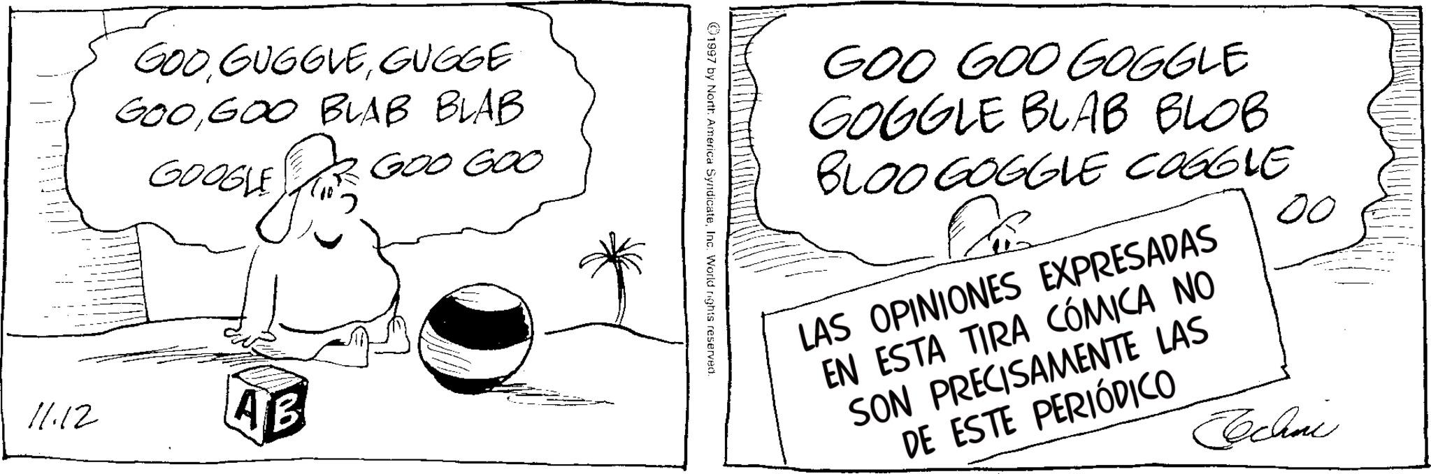 Line art OCR: GOOGUGGE GOO GOO BLAB BLAB GOOGLE ? GOO GOO 11.12 AB GOO GOO GOGGLE GOGGLE BLAB BLOB BLOO GOGGLE COGGLE LAS OPINIONES EXPRESADAS EN ESTA TIRA CÓMICA NO SON PRECISAMENTE LAS DE ESTE PERIÓDICO 00 Techni 1997 by North America SyndicateInc. World rights reserved. GOOGUGGE GOO GOO BLAB BLAB GOOGLE ? GOO GOO 11.12 AB GOO GOO GOGGLE GOGGLE BLAB BLOB BLOO GOGGLE COGGLE LAS OPINIONES EXPRESADAS EN ESTA TIRA CÓMICA NO SON PRECISAMENTE LAS DE ESTE PERIÓDICO 00 Techni 1997 by North America SyndicateInc. World rights reserved .