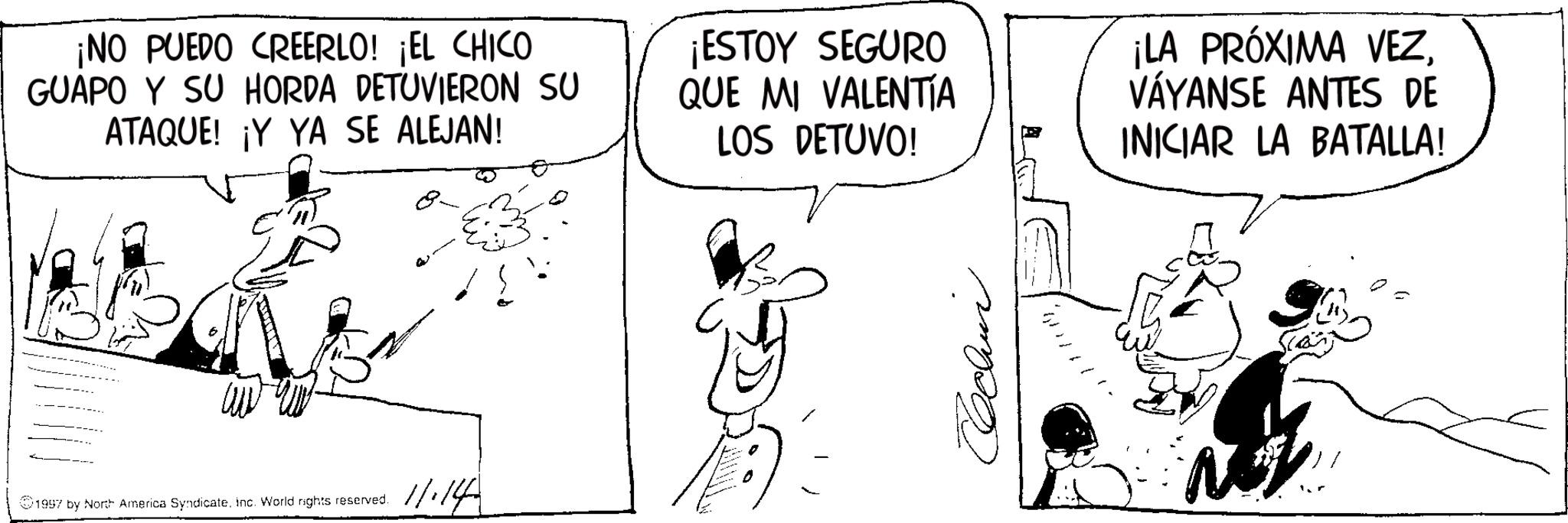 Fictional character OCR: ¡NO PUEDO CREERLO! ¡EL CHICO GUAPO Y SU HORDA DETUVIERON SU ATAQUE! ¡Y YA SE ALEJAN! 8- ¡ESTOY SEGURO QUE MI VALENTIA LOS DETUVO! ¡LA PRÓXIMA VEZVÁYANSE ANTES DE INICIAR LA BATALLA! 1997 by North America Syndicateinc. World rights reserved. 11.14 ¡ NO PUEDO CREERLO ! ¡ EL CHICO GUAPO Y SU HORDA DETUVIERON SU ATAQUE ! ¡ Y YA SE ALEJAN ! 8- ¡ ESTOY SEGURO QUE MI VALENTIA LOS DETUVO ! ¡ LA PRÓXIMA VEZVÁYANSE ANTES DE INICIAR LA BATALLA ! 1997 by North America Syndicateinc . World rights reserved . 11.14