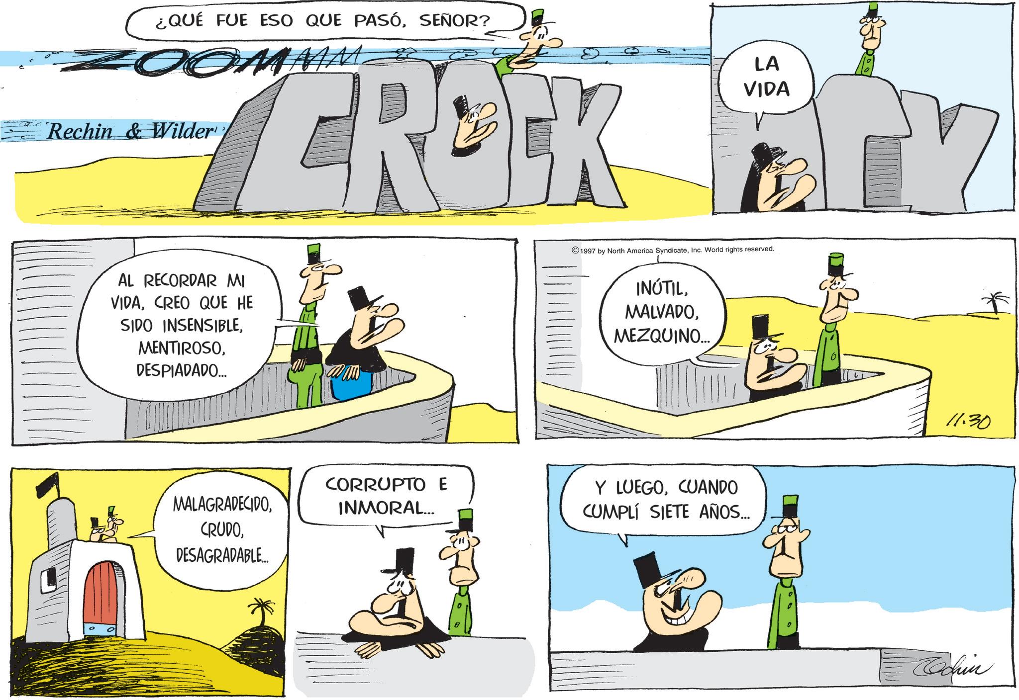 Publication OCR: ¿QUÉ FUE ESO QUE PASÓSEÑOR? ZOOMMM. Rechin & Wilder' CROCK LA VIDA AL RECORDAR MI VIDACREO QUE HE SIDO INSENSIBLEDESPIADADO... MALAGRADECIDOCORRUPTO E INMORAL... DESAGRADABLE... 1997 by North America SyndicateInc. World rights reserved. INÚTILMEZQUINO... Y LUEGOCUANDO CUMPLÍ SIETE AÑOS... 11:30 Rachn ¿ QUÉ FUE ESO QUE PASÓSEÑOR ? ZOOMMM . Rechin & Wilder ' CROCK LA VIDA AL RECORDAR MI VIDACREO QUE HE SIDO INSENSIBLEDESPIADADO ... MALAGRADECIDOCORRUPTO E INMORAL ... DESAGRADABLE ... 1997 by North America SyndicateInc. World rights reserved . INÚTILMEZQUINO ... Y LUEGOCUANDO CUMPLÍ SIETE AÑOS ... 11:30 Rachn