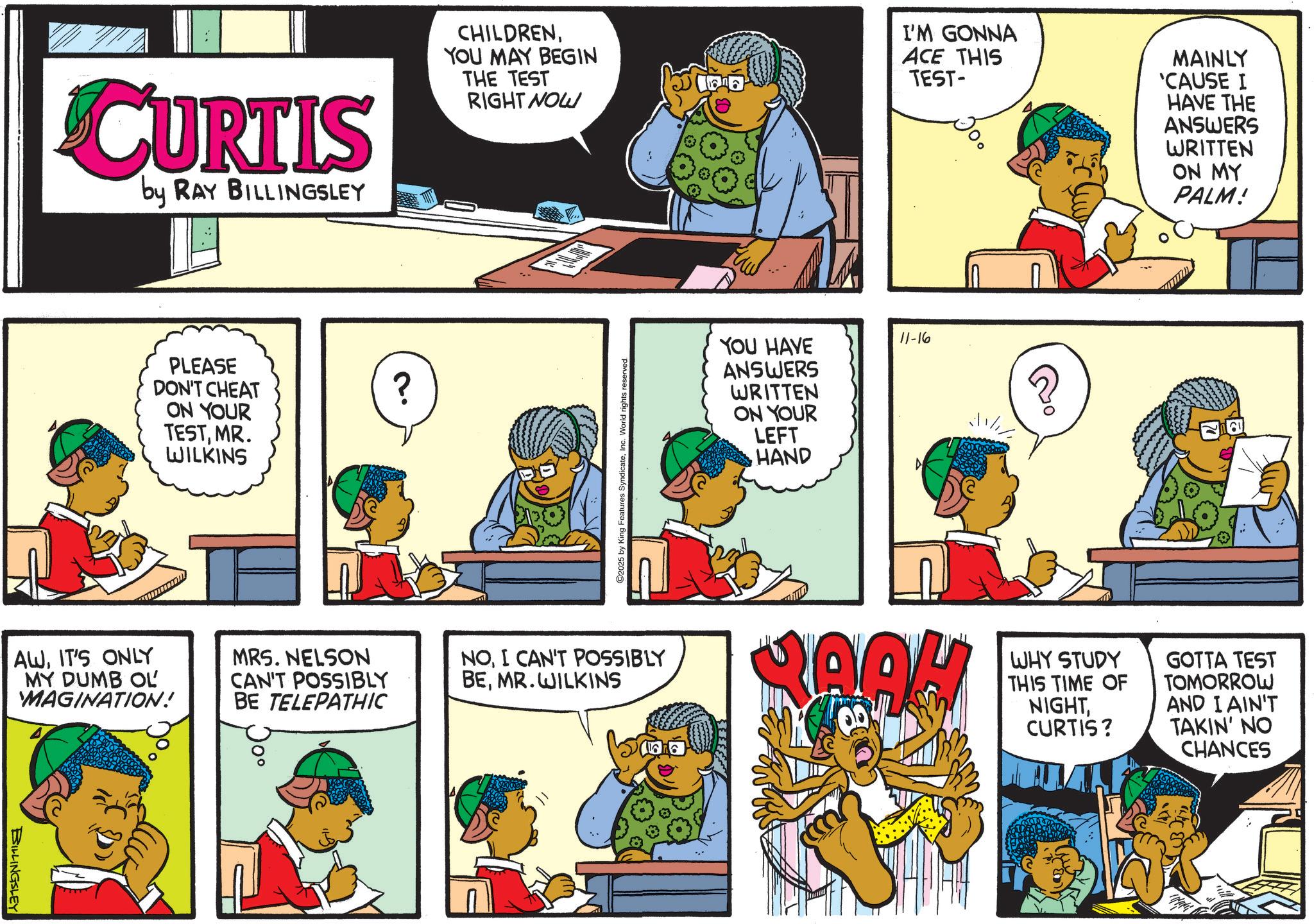 Animation OCR: BILLINGSLEY CURTIS by RAY BILLINGSLEY AWIT'S ONLY MY DUMB OL MAGINATION! PLEASE DON'T CHEAT ON YOUR TESTMR. WILKINS MRS. NELSON CAN'T POSSIBLY BE TELEPATHIC ? CHILDRENYOU MAY BEGIN THE TEST RIGHT NOW I'M GONNA ACE THIS TEST- MAINLY 'CAUSE I HAVE THE ANSWERS WRITTEN ON MY PALM! ©2025 by King Features SyndicateInc. World rights reserved. NOI CAN'T POSSIBLY BEMR.WILKINS FEE YOU HAVE ANSWERS WRITTEN ON YOUR LEFT HAND 11-16 A RAOH WHY STUDY THIS TIME OF NIGHTCURTIS? GOTTA TEST TOMORROW AND I AIN'T TAKIN' NO CHANCES BILLINGSLEY CURTIS by RAY BILLINGSLEY AWIT'S ONLY MY DUMB OL MAGINATION ! PLEASE DON'T CHEAT ON YOUR TESTMR . WILKINS MRS . NELSON CAN'T POSSIBLY BE TELEPATHIC ? CHILDRENYOU MAY BEGIN THE TEST RIGHT NOW I'M GONNA ACE THIS TEST- MAINLY ' CAUSE I HAVE THE ANSWERS WRITTEN ON MY PALM ! © 2025 by King Features SyndicateInc. World rights reserved . NOI CAN'T POSSIBLY BEMR.WILKINS FEE YOU HAVE ANSWERS WRITTEN ON YOUR LEFT HAND 11-16 A RAOH WHY STUDY THIS TIME OF NIGHTCURTIS ? GOTTA TEST TOMORROW AND I AIN'T TAKIN ' NO CHANCES