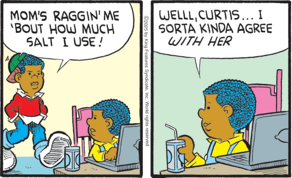 Child OCR: MOM'S RAGGIN' ME 'BOUT HOW MUCH SALT I USE ! WELLLCURTIS... I SORTA KINDA AGREE WITH HER ©2025 by King Features SyndicateInc. World rights reserved. MOM'S RAGGIN ' ME ' BOUT HOW MUCH SALT I USE ! WELLLCURTIS ... I SORTA KINDA AGREE WITH HER © 2025 by King Features SyndicateInc. World rights reserved .