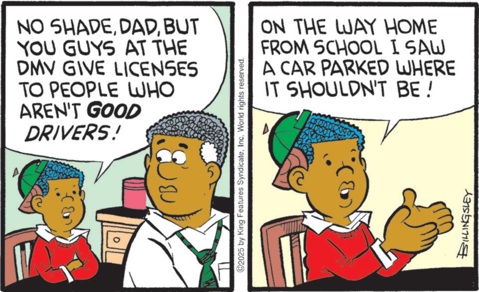 Animation OCR: NO SHADEBUT YOU GUYS AT THE DMV GIVE LICENSES TO PEOPLE WHO AREN'T GOOD DRIVERS! ©2025 by King Features SyndicateInc. World rights reserved. ON THE WAY HOME FROM SCHOOL I SAW A CAR PARKED WHERE IT SHOULDN'T BE! BILLINGSLEY NO SHADEBUT YOU GUYS AT THE DMV GIVE LICENSES TO PEOPLE WHO AREN'T GOOD DRIVERS ! © 2025 by King Features SyndicateInc. World rights reserved . ON THE WAY HOME FROM SCHOOL I SAW A CAR PARKED WHERE IT SHOULDN'T BE ! BILLINGSLEY