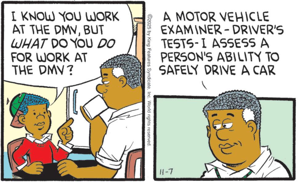 Fiction OCR: I KNOW YOU WORK AT THE DMVBUT WHAT DO YOU DO FOR WORK AT THE DMV? A MOTOR VEHICLE EXAMINER - DRIVER'S TESTS-I ASSESS A PERSON'S ABILITY TO SAFELY DRIVE A CAR 2025 by King Features SyndicateInc. World rights reserved. 11-7 I KNOW YOU WORK AT THE DMVBUT WHAT DO YOU DO FOR WORK AT THE DMV ? A MOTOR VEHICLE EXAMINER - DRIVER'S TESTS - I ASSESS A PERSON'S ABILITY TO SAFELY DRIVE A CAR 2025 by King Features SyndicateInc. World rights reserved . 11-7