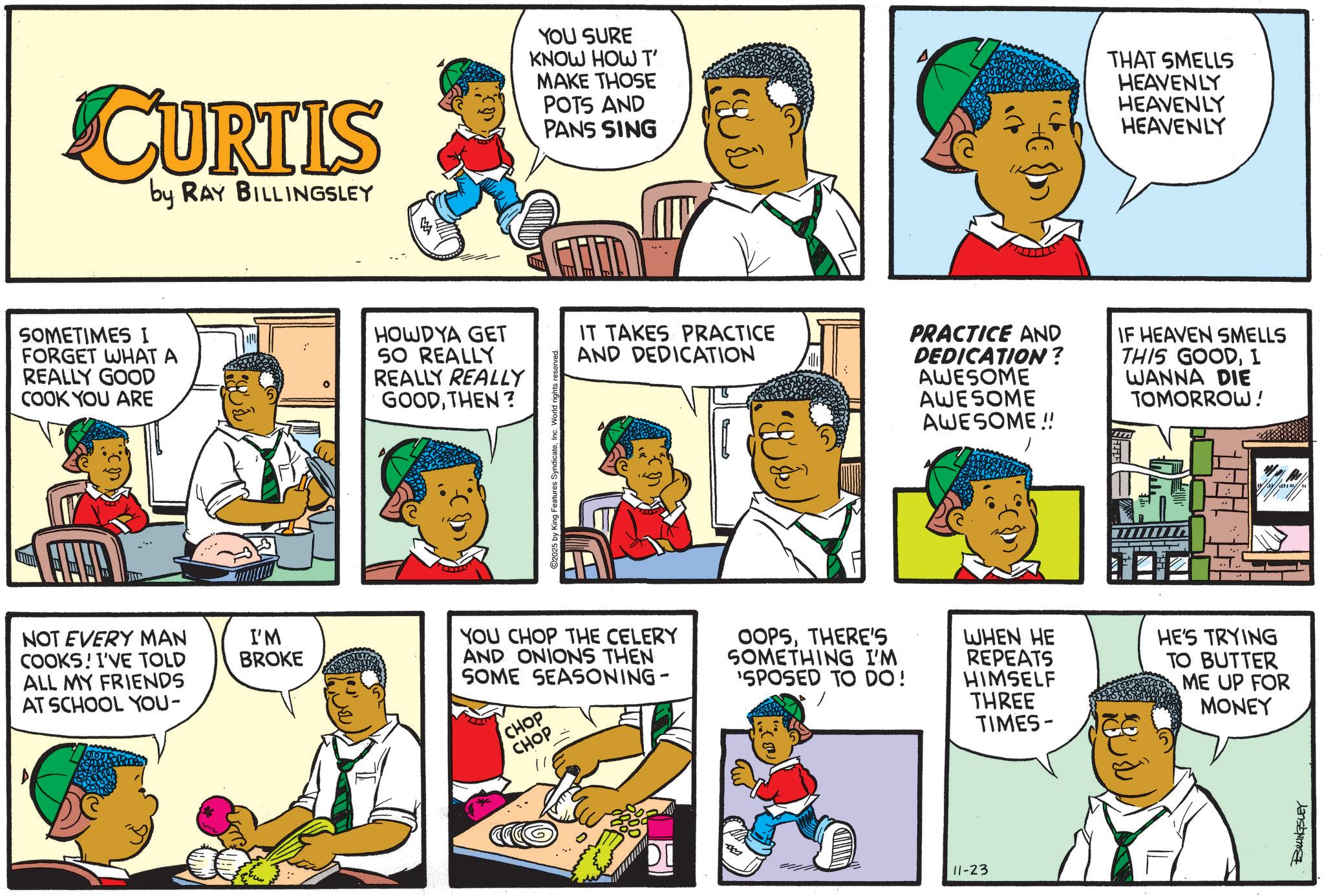 Comics OCR: CURTIS by RAY BILLINGSLEY YOU SURE KNOW HOW T' MAKE THOSE POTS AND PANS SING THAT SMELLS HEAVENLY HEAVENLY HEAVENLY SOMETIMES I FORGET WHAT A REALLY GOOD COOK YOU ARE HOWDYA GET SO REALLY REALLY REALLY GOODTHEN? NOT EVERY MAN COOKS! I'VE TOLD ALL MY FRIENDS AT SCHOOL YOU- I'M BROKE y King Features SyndicateInc. World IT TAKES PRACTICE AND DEDICATION F PRACTICE AND DEDICATION? AWESOME AWESOME AWESOME!! IF HEAVEN SMELLS THIS GOODI WANNA DIE TOMORROW!YOU CHOP THE CELERY AND ONIONS THEN SOME SEASONING- CHOP CHOP // OOPSTHERE'S SOMETHING I'M 'SPOSED TO DO! WHEN HE REPEATS HIMSELF THREE TIMES- & j HE'S TRYING TO BUTTER ME UP FOR MONEY DI 11-23 BILLINGSLEY CURTIS by RAY BILLINGSLEY YOU SURE KNOW HOW T ' MAKE THOSE POTS AND PANS SING THAT SMELLS HEAVENLY HEAVENLY HEAVENLY SOMETIMES I FORGET WHAT A REALLY GOOD COOK YOU ARE HOWDYA GET SO REALLY REALLY REALLY GOODTHEN ? NOT EVERY MAN COOKS ! I'VE TOLD ALL MY FRIENDS AT SCHOOL YOU- I'M BROKE y King Features SyndicateInc. World IT TAKES PRACTICE AND DEDICATION F PRACTICE AND DEDICATION ? AWESOME AWESOME AWESOME !! IF HEAVEN SMELLS THIS GOODI WANNA DIE TOMORROW !YOU CHOP THE CELERY AND ONIONS THEN SOME SEASONING- CHOP CHOP // OOPSTHERE'S SOMETHING I'M ' SPOSED TO DO ! WHEN HE REPEATS HIMSELF THREE TIMES- & j HE'S TRYING TO BUTTER ME UP FOR MONEY DI 11-23 BILLINGSLEY