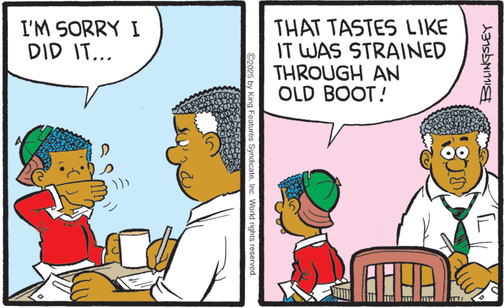 Comics OCR: I'M SORRY I DID IT... 2 2025 by King Features SyndicateInc. World rights reserved. THAT TASTES LIKE IT WAS STRAINED THROUGH AN OLD BOOT! AHHA 301076 ? BILLINGSLEY I'M SORRY I DID IT ... 2 2025 by King Features SyndicateInc. World rights reserved . THAT TASTES LIKE IT WAS STRAINED THROUGH AN OLD BOOT ! AHHA 301076 ? BILLINGSLEY