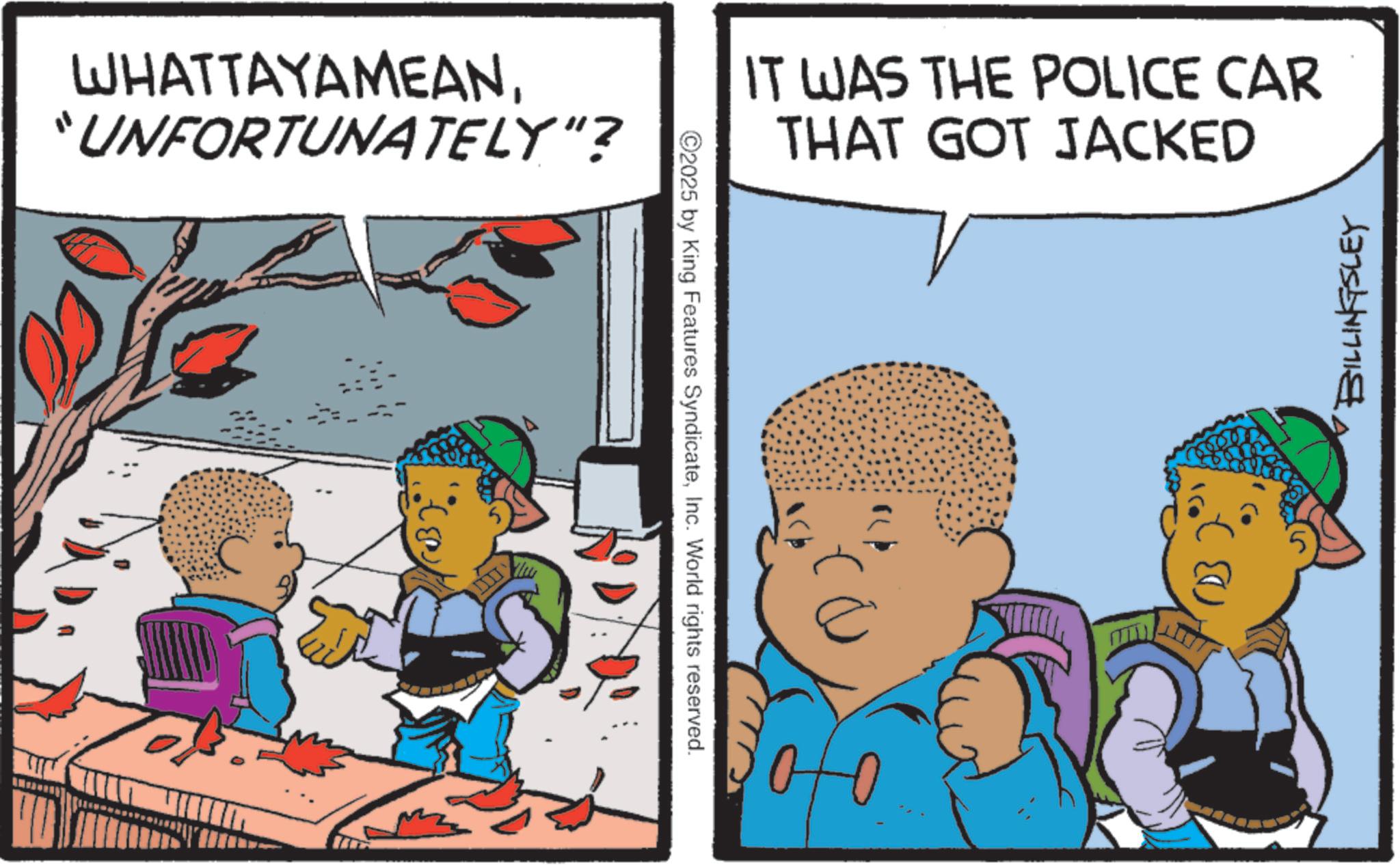 Comic book OCR: WHATTAYAMEAN"UNFORTUNATELY"? 2025 by King Features SyndicateInc. World rights reserved. IT WAS THE POLICE CAR THAT GOT JACKED BILLINGSLEY WHATTAYAMEAN" UNFORTUNATELY " ? 2025 by King Features SyndicateInc. World rights reserved . IT WAS THE POLICE CAR THAT GOT JACKED BILLINGSLEY