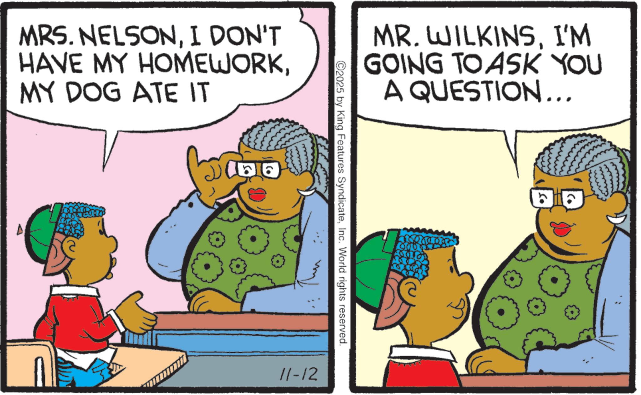 Comic book OCR: MRS. NELSONI DON'T HAVE MY HOMEWORKMY DOG ATE IT J100 MR. WILKINSI'M GOING TO ASK YOU A QUESTION... 2025 by King Features SyndicateInc. World rights reserved. 11-12 MRS . NELSONI DON'T HAVE MY HOMEWORKMY DOG ATE IT J100 MR . WILKINSI'M GOING TO ASK YOU A QUESTION ... 2025 by King Features SyndicateInc. World rights reserved . 11-12