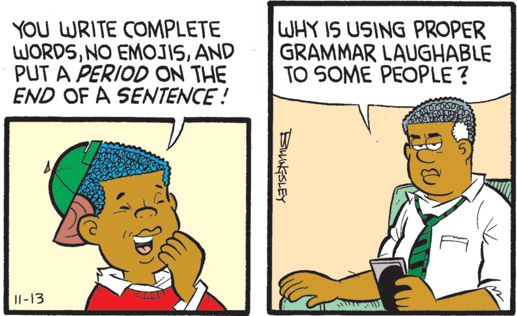 Comics OCR: YOU WRITE COMPLETE WORDSAND PUT A PERIOD ON THE END OF A SENTENCE ! WHY IS USING PROPER GRAMMAR LAUGHABLE TO SOME PEOPLE? 11-13 BILLINGSLEY 5 YOU WRITE COMPLETE WORDSNO EMOJISAND PUT A PERIOD ON THE END OF A SENTENCE ! WHY IS USING PROPER GRAMMAR LAUGHABLE TO SOME PEOPLE ? 11-13 BILLINGSLEY 5
