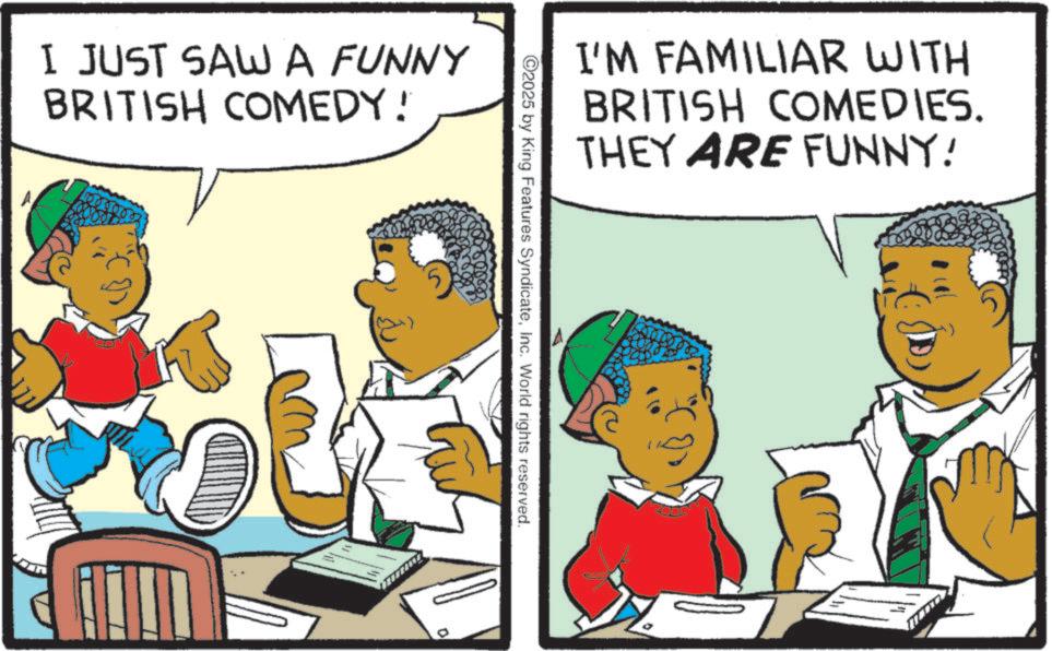 Animation OCR: I JUST SAW A FUNNY BRITISH COMEDY! I'M FAMILIAR WITH BRITISH COMEDIES. THEY ARE FUNNY! ©2025 by King Features SyndicateInc. World rights reserved. I JUST SAW A FUNNY BRITISH COMEDY ! I'M FAMILIAR WITH BRITISH COMEDIES . THEY ARE FUNNY ! © 2025 by King Features SyndicateInc. World rights reserved .