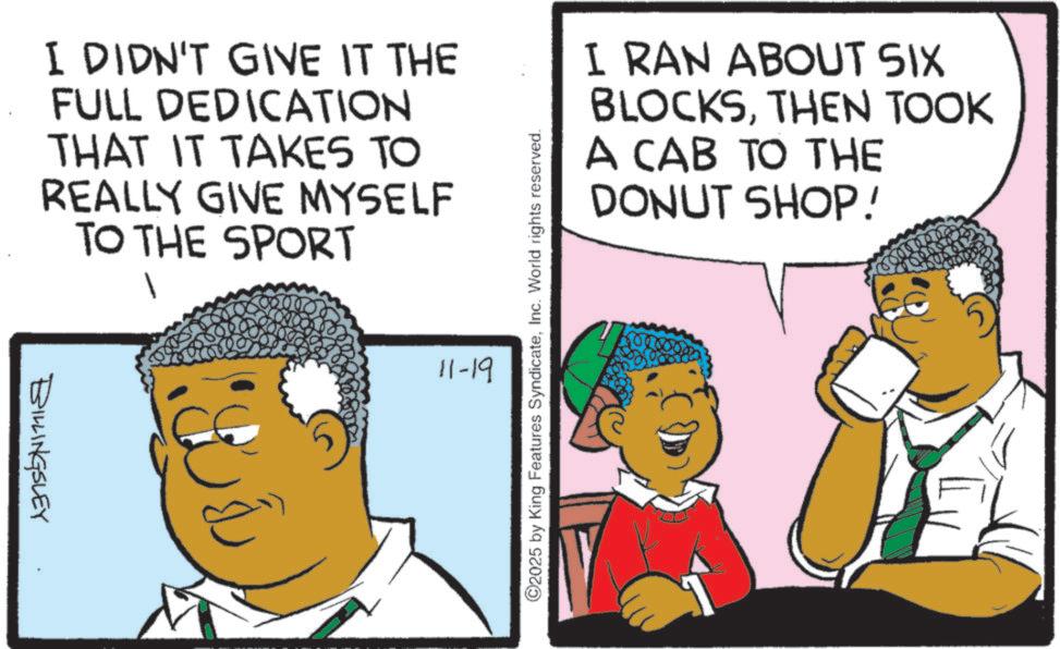 Afro OCR: I DIDN'T GIVE IT THE FULL DEDICATION THAT IT TAKES TO REALLY GIVE MYSELF TO THE SPORT 11-19 ©2025 by King Features SyndicateInc. World rights reserved. I RAN ABOUT SIX BLOCKSTHEN TOOK A CAB TO THE DONUT SHOP! 12000 8000 BILLINGSLEY I DIDN'T GIVE IT THE FULL DEDICATION THAT IT TAKES TO REALLY GIVE MYSELF TO THE SPORT 11-19 © 2025 by King Features SyndicateInc. World rights reserved . I RAN ABOUT SIX BLOCKSTHEN TOOK A CAB TO THE DONUT SHOP ! 12000 8000 BILLINGSLEY