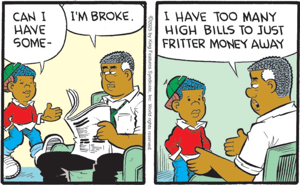 Photo caption OCR: CAN I I'M BROKE. HAVE SOME- I HAVE TOO MANY HIGH BILLS TO JUST FRITTER MONEY AWAY ©2025 by King Features SyndicateInc. World rights reserved. CAN I I'M BROKE . HAVE SOME- I HAVE TOO MANY HIGH BILLS TO JUST FRITTER MONEY AWAY © 2025 by King Features SyndicateInc. World rights reserved .