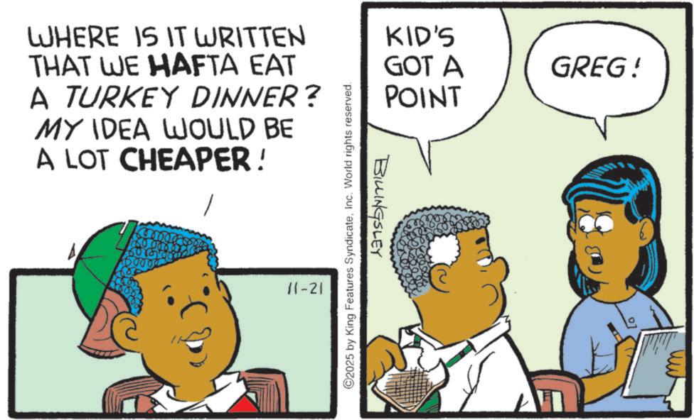 Fiction OCR: WHERE IS IT WRITTEN THAT WE HAFTA EAT A TURKEY DINNER? MY IDEA WOULD BE A LOT CHEAPER! ? 11-21 O2025 by King Features SyndicateInc. World rights reserved. BILLINGSLEY KID'S GOT A GREG! POINT WHERE IS IT WRITTEN THAT WE HAFTA EAT A TURKEY DINNER ? MY IDEA WOULD BE A LOT CHEAPER ! ? 11-21 O2025 by King Features SyndicateInc. World rights reserved . BILLINGSLEY KID'S GOT A GREG ! POINT