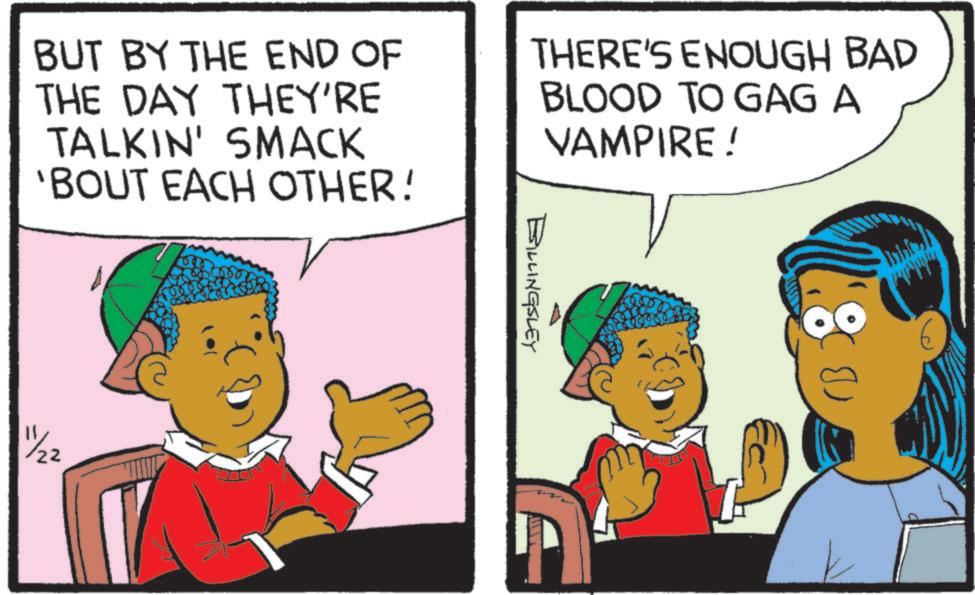 Comics OCR: BUT BY THE END OF THE DAY THEY'RE TALKIN' SMACK 'BOUT EACH OTHER! THERE'S ENOUGH BAD BLOOD TO GAG A VAMPIRE! 11/22 Billingsley E BUT BY THE END OF THE DAY THEY'RE TALKIN ' SMACK ' BOUT EACH OTHER ! THERE'S ENOUGH BAD BLOOD TO GAG A VAMPIRE ! 11/22 Billingsley E