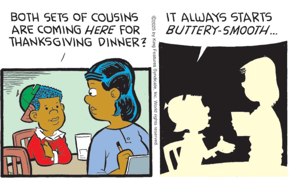 Animation OCR: BOTH SETS OF COUSINS ARE COMING HERE FOR THANKSGIVING DINNER? IT ALWAYS STARTS BUTTERY-SMOOTH... ©2025 by King Features SyndicateInc. World rights reserved. BOTH SETS OF COUSINS ARE COMING HERE FOR THANKSGIVING DINNER ? IT ALWAYS STARTS BUTTERY - SMOOTH ... © 2025 by King Features SyndicateInc. World rights reserved .