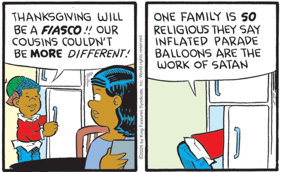 Child OCR: THANKSGIVING WILL BE A FIASCO !! OUR COUSINS COULDN'T BE MORE DIFFERENT! ONE FAMILY IS SO RELIGIOUS THEY SAY INFLATED PARADE BALLOONS ARE THE WORK OF SATAN ©2025 by King Features SyndicateInc. World rights reserved. THANKSGIVING WILL BE A FIASCO !! OUR COUSINS COULDN'T BE MORE DIFFERENT ! ONE FAMILY IS SO RELIGIOUS THEY SAY INFLATED PARADE BALLOONS ARE THE WORK OF SATAN © 2025 by King Features SyndicateInc. World rights reserved .