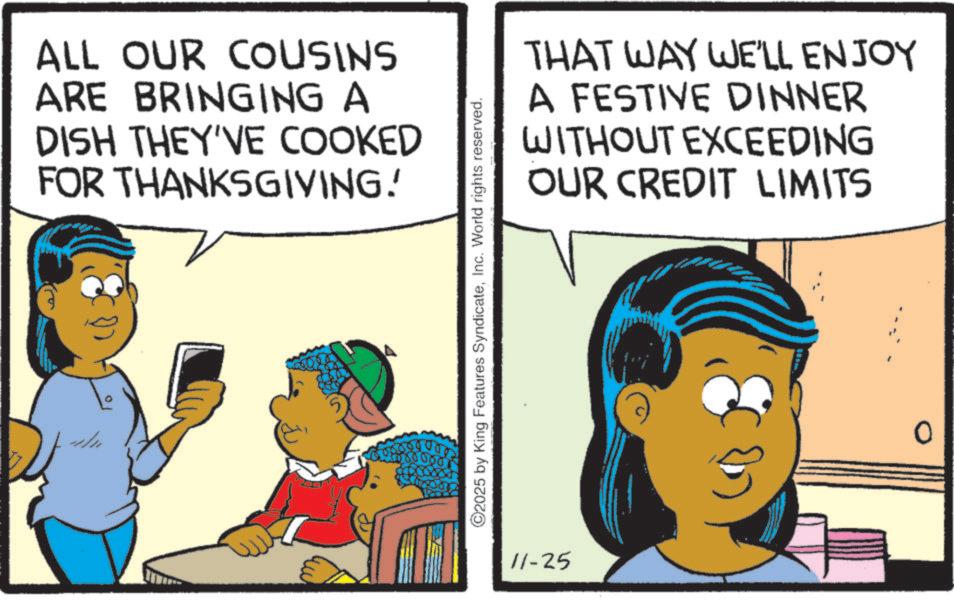 Animation OCR: ALL OUR COUSINS ARE BRINGING A DISH THEY'VE COOKED FOR THANKSGIVING! ©2025 by King Features SyndicateInc. World rights reserved. 11-25 THAT WAY WE'LL ENJOY A FESTIVE DINNER WITHOUT EXCEEDING OUR CREDIT LIMITS ALL OUR COUSINS ARE BRINGING A DISH THEY'VE COOKED FOR THANKSGIVING ! © 2025 by King Features SyndicateInc. World rights reserved . 11-25 THAT WAY WE'LL ENJOY A FESTIVE DINNER WITHOUT EXCEEDING OUR CREDIT LIMITS