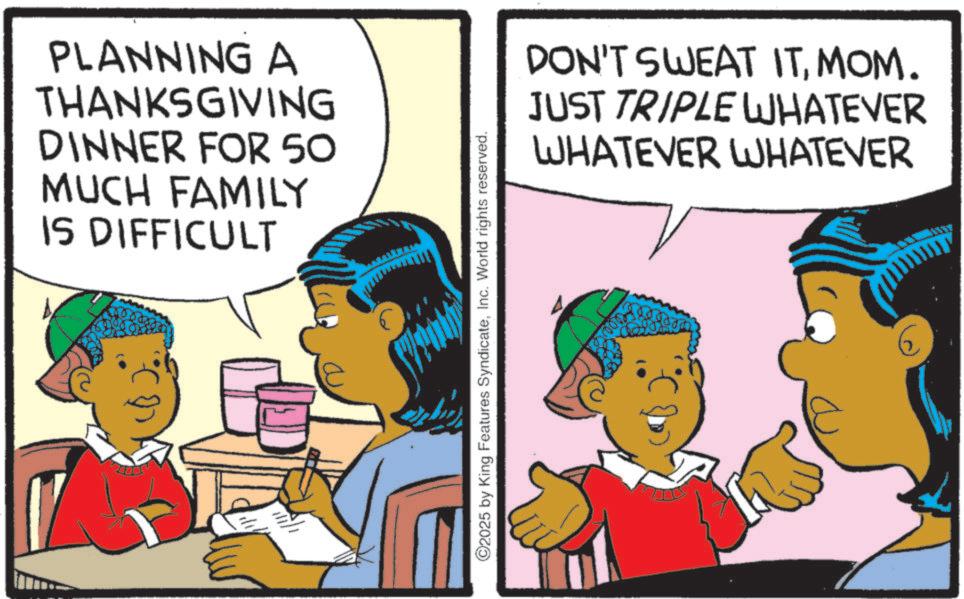 Animated cartoon OCR: PLANNING A THANKSGIVING DINNER FOR 50 MUCH FAMILY IS DIFFICULT ©2025 by King Features SyndicateInc. World rights reserved. DON'T SWEAT ITMOM. JUST TRIPLE WHATEVER WHATEVER WHATEVER PLANNING A THANKSGIVING DINNER FOR 50 MUCH FAMILY IS DIFFICULT © 2025 by King Features SyndicateInc. World rights reserved . DON'T SWEAT ITMOM . JUST TRIPLE WHATEVER WHATEVER WHATEVER