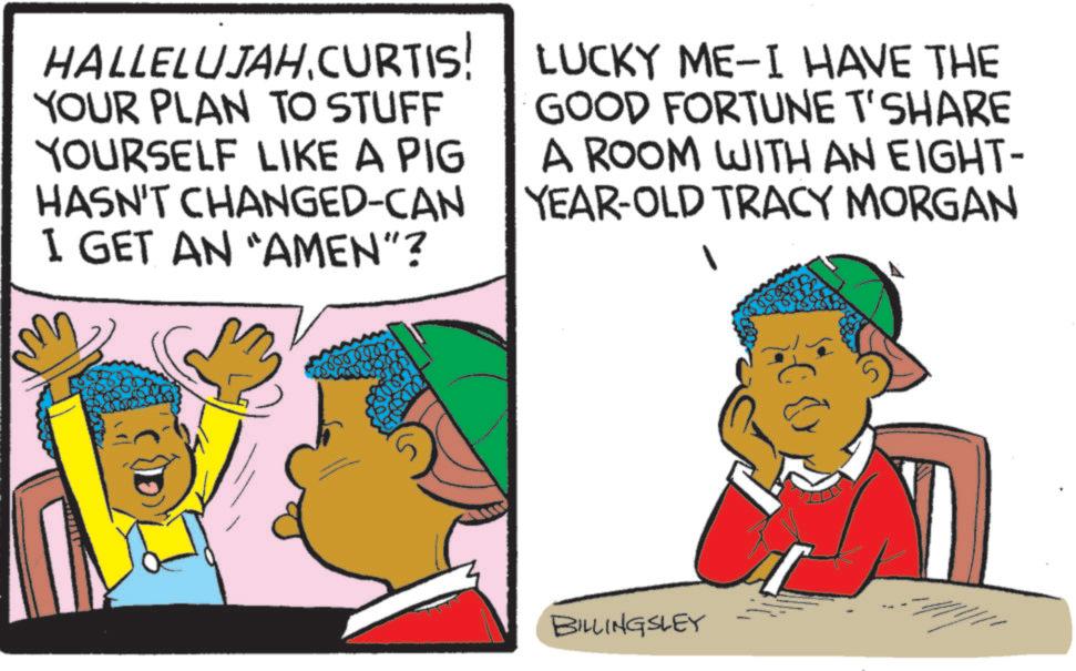 Animation OCR: HALLELUJAH.CURTIS! YOUR PLAN TO STUFF YOURSELF LIKE A PIG HASN'T CHANGED-CAN I GET AN "AMEN"? LUCKY ME-I HAVE THE GOOD FORTUNE T'SHARE A ROOM WITH AN EIGHT- YEAR-OLD TRACY MORGAN 1 BILLINGSLEY HALLELUJAH.CURTIS ! YOUR PLAN TO STUFF YOURSELF LIKE A PIG HASN'T CHANGED - CAN I GET AN " AMEN " ? LUCKY ME - I HAVE THE GOOD FORTUNE T'SHARE A ROOM WITH AN EIGHT- YEAR - OLD TRACY MORGAN 1 BILLINGSLEY