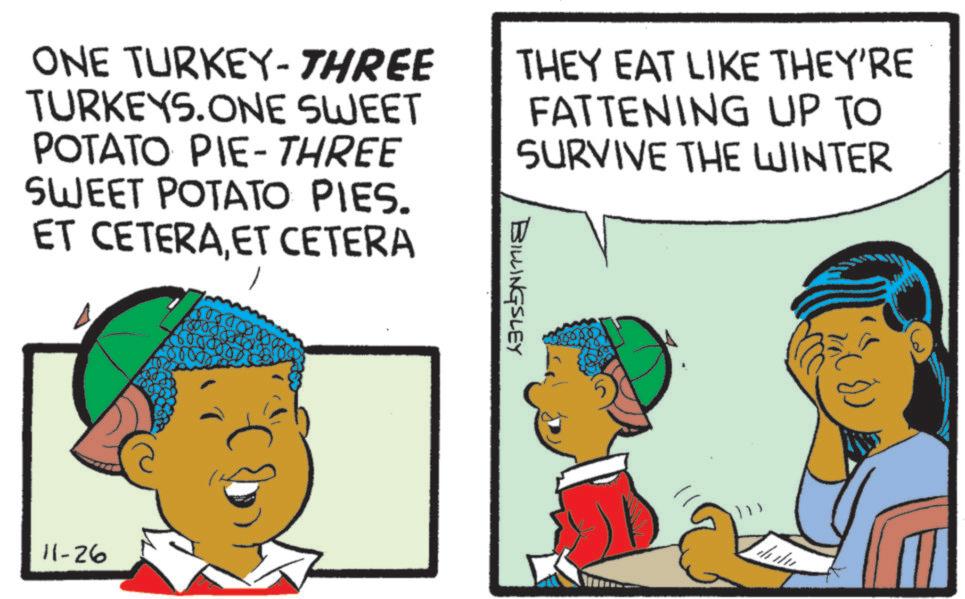 Fiction OCR: ONE TURKEY - THREE TURKEYS.ONE SWEET POTATO PIE-THREE SWEET POTATO PIES. ET CETERAET CETERA THEY EAT LIKE THEY'RE FATTENING UP TO SURVIVE THE WINTER BILLINGSLEY 11-26 ONE TURKEY - THREE TURKEYS.ONE SWEET POTATO PIE - THREE SWEET POTATO PIES . ET CETERAET CETERA THEY EAT LIKE THEY'RE FATTENING UP TO SURVIVE THE WINTER BILLINGSLEY 11-26