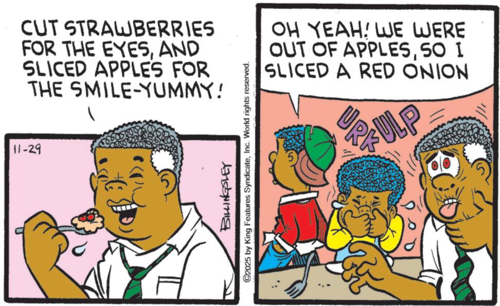 Animation OCR: 11-29 CUT STRAWBERRIES FOR THE EYESAND SLICED APPLES FOR THE SMILE-YUMMY! BILLINGSLEY ©2025 by King Features SyndicateInc. World rights reserved. OH YEAH! WE WERE OUT OF APPLES50 I SLICED A RED ONION URK ULP 11-29 CUT STRAWBERRIES FOR THE EYESAND SLICED APPLES FOR THE SMILE - YUMMY ! BILLINGSLEY © 2025 by King Features SyndicateInc. World rights reserved . OH YEAH ! WE WERE OUT OF APPLES50 I SLICED A RED ONION URK ULP