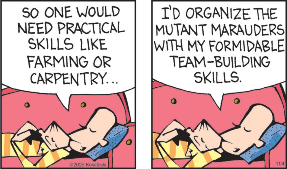 Comic book OCR: SO ONE WOULD NEED PRACTICAL SKILLS LIKE FARMING OR CARPENTRY... I'D ORGANIZE THE MUTANT MARAUDERS WITH MY FORMIDABLE TEAM-BUILDING SKILLS. ©2025 Kovaleski 11/4 SO ONE WOULD NEED PRACTICAL SKILLS LIKE FARMING OR CARPENTRY ... I'D ORGANIZE THE MUTANT MARAUDERS WITH MY FORMIDABLE TEAM - BUILDING SKILLS . © 2025 Kovaleski 11/4