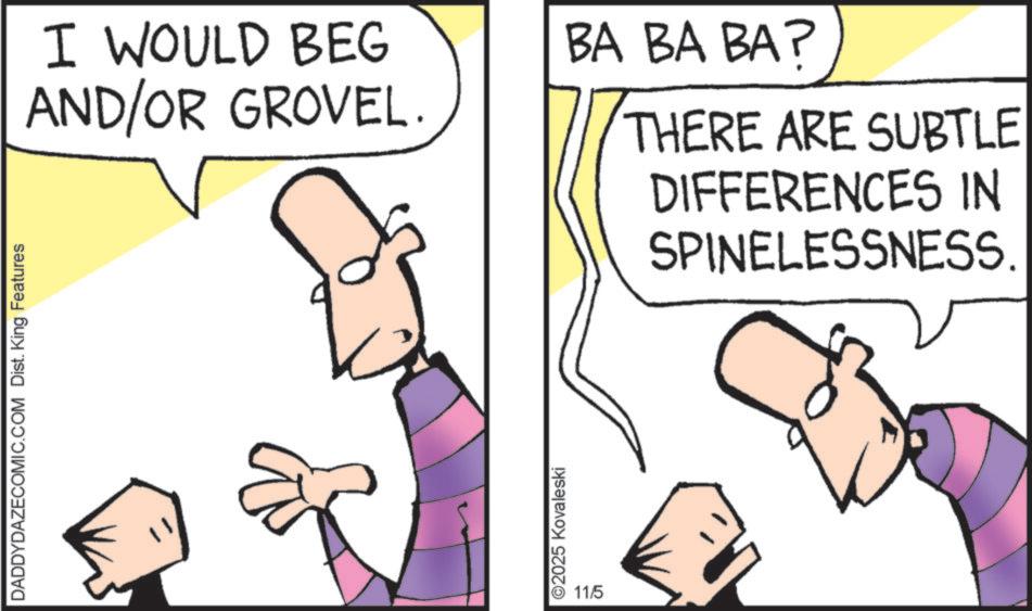 Cartoon OCR: DADDYDAZECOMIC.COM Dist. King Features I WOULD BEG AND/OR GROVEL. ©2025 Kovaleski 11/5 BA BA BA? THERE ARE SUBTLE DIFFERENCES IN SPINELESSNESS. DADDYDAZECOMIC.COM Dist . King Features I WOULD BEG AND / OR GROVEL . © 2025 Kovaleski 11/5 BA BA BA ? THERE ARE SUBTLE DIFFERENCES IN SPINELESSNESS .