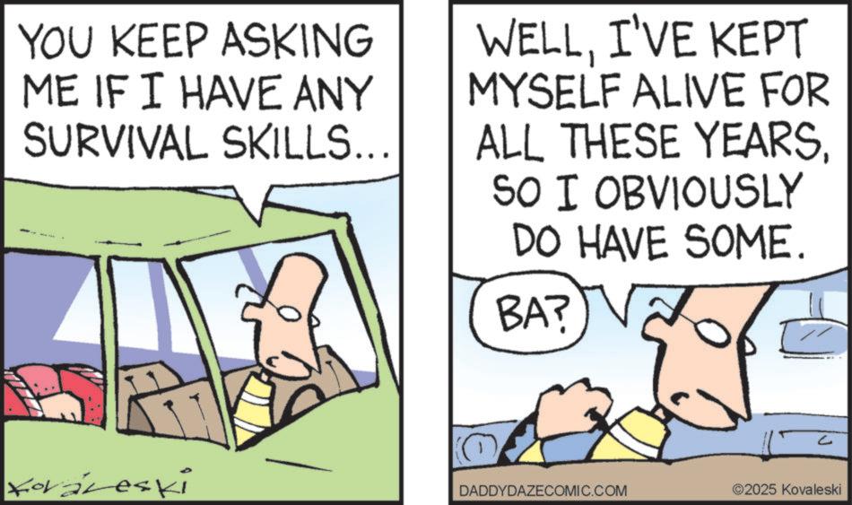 Animated cartoon OCR: YOU KEEP ASKING ME IF I HAVE ANY SURVIVAL SKILLS... WELLI'VE KEPT MYSELF ALIVE FOR ALL THESE YEARSSO I OBVIOUSLY DO HAVE SOME. BA? forareski C DADDYDAZECOMIC.COM 2025 Kovaleski YOU KEEP ASKING ME IF I HAVE ANY SURVIVAL SKILLS ... WELLI'VE KEPT MYSELF ALIVE FOR ALL THESE YEARSSO I OBVIOUSLY DO HAVE SOME . BA ? forareski C DADDYDAZECOMIC.COM 2025 Kovaleski