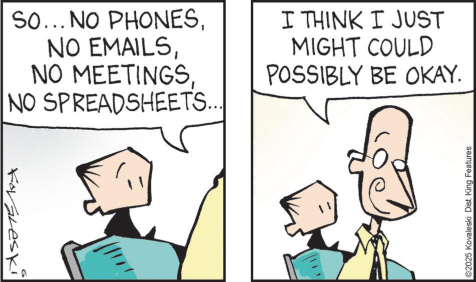 Animated cartoon OCR: So... NO PHONESNO SPREADSHEETS... I THINK I JUST MIGHT COULD POSSIBLY BE OKAY. Foraleski ©2025 Kovaleski Dist. King Features So ... NO PHONESNO EMAILSNO MEETINGSNO SPREADSHEETS ... I THINK I JUST MIGHT COULD POSSIBLY BE OKAY . Foraleski © 2025 Kovaleski Dist . King Features