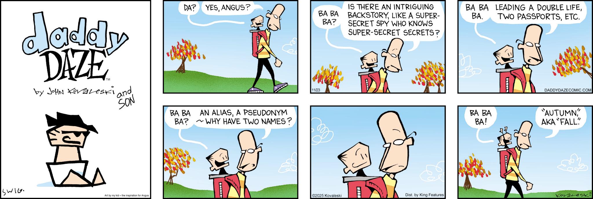 Publication OCR: daddy DAZE by JOHN Koraleski and SON BA BA BA? DA? YESANGUS? AN ALIASA PSEUDONYM WHY HAVE TWO NAMES? 11/23 BA BA BA? IS THERE AN INTRIGUING BACKSTORYLIKE A SUPER- SECRET SPY WHO KNOWS SUPER-SECRET SECRETS? BA BA LEADING A DOUBLE LIFEETC. DADDYDAZECOMIC.COM SWIG Art by my kid - the inspiration for Angus BA BA BA! "AUTUMN" AKA FALL" ©2025 Kovaleski Dist. by King Features Kovaleski daddy DAZE by JOHN Koraleski and SON BA BA BA ? DA ? YESANGUS ? AN ALIASA PSEUDONYM WHY HAVE TWO NAMES ? 11/23 BA BA BA ? IS THERE AN INTRIGUING BACKSTORYLIKE A SUPER- SECRET SPY WHO KNOWS SUPER - SECRET SECRETS ? BA BA LEADING A DOUBLE LIFEBA . TWO PASSPORTSETC. DADDYDAZECOMIC.COM SWIG Art by my kid - the inspiration for Angus BA BA BA ! " AUTUMN" AKA FALL " © 2025 Kovaleski Dist . by King Features Kovaleski