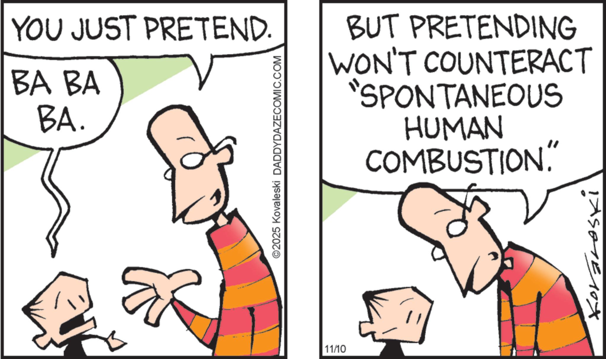 Cartoon OCR: YOU JUST PRETEND. BA BA BA. ©2025 Kovaleski DADDYDAZECOMIC.COM BUT PRETENDING WON'T COUNTERACT "SPONTANEOUS HUMAN COMBUSTION." 11/10 IASETE 1 YOU JUST PRETEND . BA BA BA . © 2025 Kovaleski DADDYDAZECOMIC.COM BUT PRETENDING WON'T COUNTERACT " SPONTANEOUS HUMAN COMBUSTION . " 11/10 IASETE 1