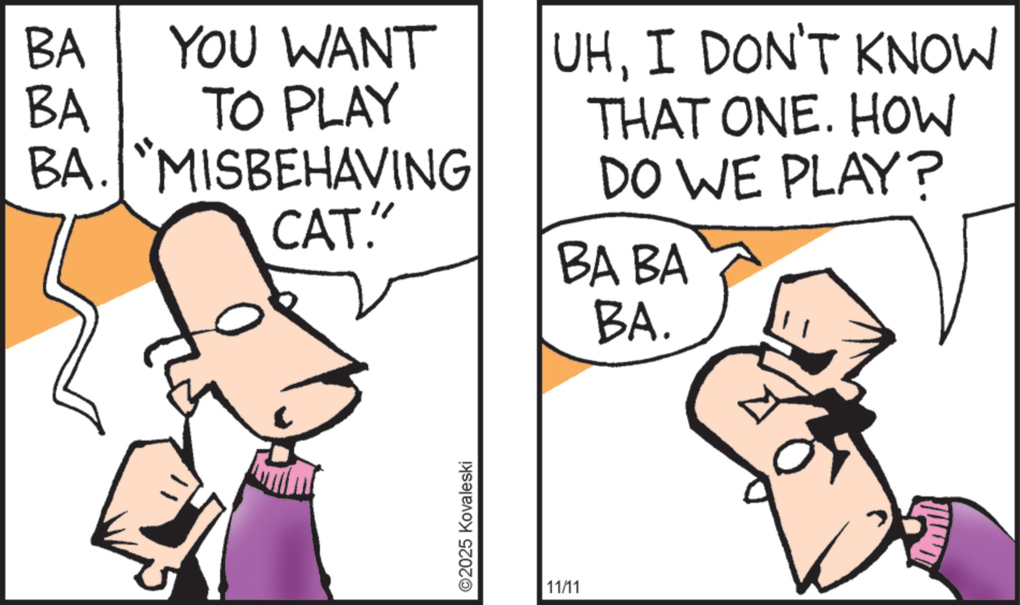 Animated cartoon OCR: BA YOU WANT BA TO PLAY BA. "MISBEHAVING UHI DON'T KNOW THAT ONE. HOW DO WE PLAY? CAT." BA BA ©2025 Kovaleski 11/11 BA. BA YOU WANT BA TO PLAY BA . " MISBEHAVING UHI DON'T KNOW THAT ONE . HOW DO WE PLAY ? CAT . " BA BA © 2025 Kovaleski 11/11 BA .