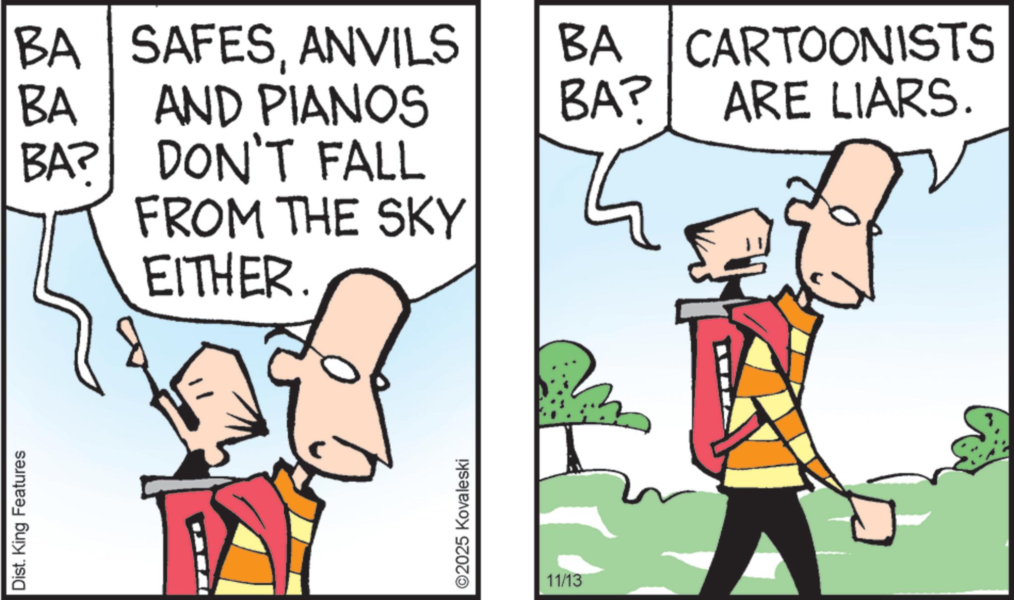 Animated cartoon OCR: Dist. King Features CARTOONISTS BA? ARE LIARS. BA BA? BA SAFESANVILS AND PIANOS BA DON'T FALL FROM THE SKY EITHER ©2025 Kovaleski 11/13 Dist . King Features CARTOONISTS BA ? ARE LIARS . BA BA ? BA SAFESANVILS AND PIANOS BA DON'T FALL FROM THE SKY EITHER © 2025 Kovaleski 11/13
