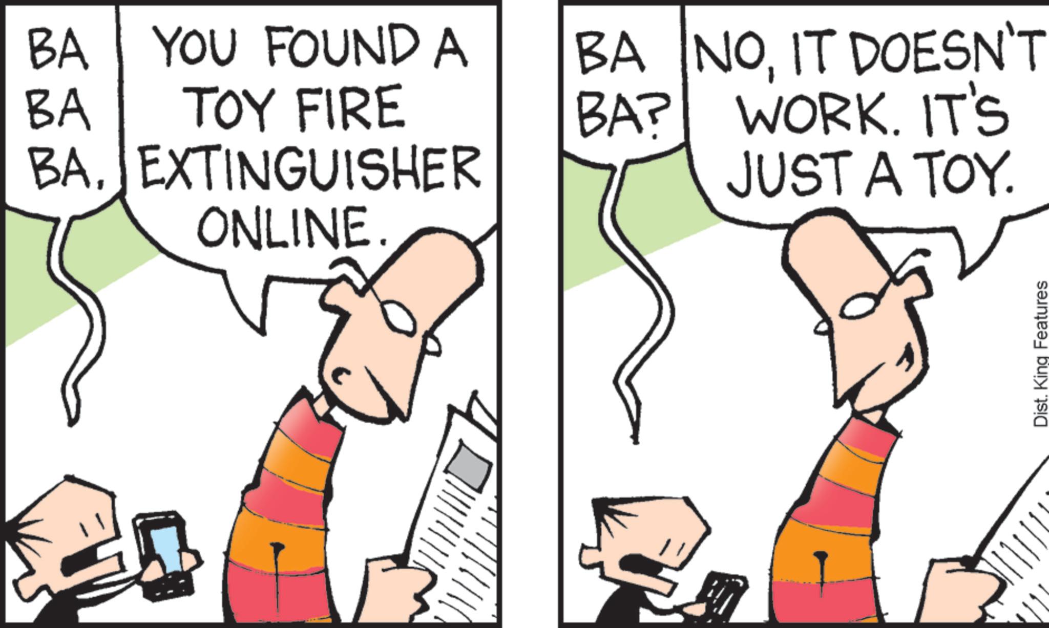 Graphics OCR: BA BA YOU FOUND A TOY FIRE BA? BA NOIT DOESN'T WORK. IT'S BAEXTINGUISHER JUST A TOY. ONLINE. Dist. King Features BA BA YOU FOUND A TOY FIRE BA ? BA NOIT DOESN'T WORK . IT'S BAEXTINGUISHER JUST A TOY . ONLINE . Dist . King Features
