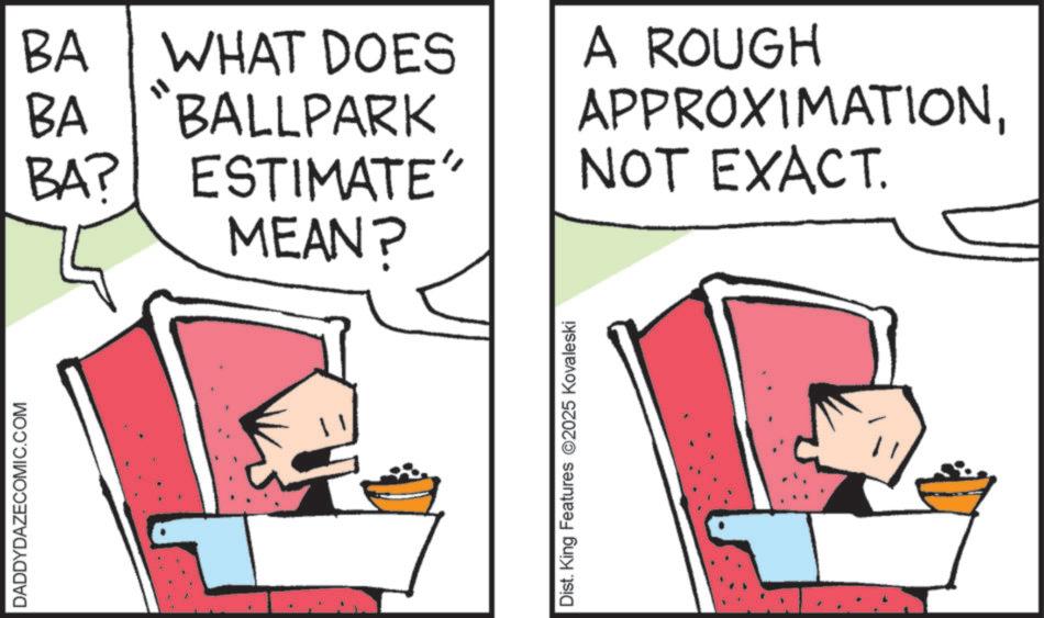 Fiction OCR: DADDYDAZECOMIC.COM BA WHAT DOES BA "BALLPARK BA? ESTIMATE" MEAN? A ROUGH APPROXIMATIONNOT EXACT. Dist. King Features 2025 Kovaleski DADDYDAZECOMIC.COM BA WHAT DOES BA " BALLPARK BA ? ESTIMATE " MEAN ? A ROUGH APPROXIMATIONNOT EXACT . Dist . King Features 2025 Kovaleski