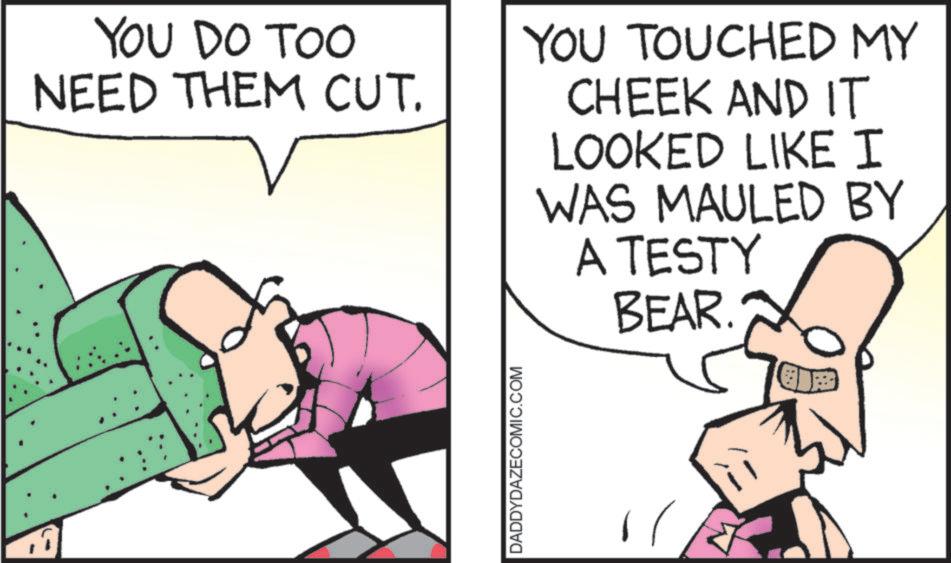 Comic book OCR: YOU DO TOO NEED THEM CUT. YOU TOUCHED MY CHEEK AND IT LOOKED LIKE I WAS MAULED BY A TESTY BEAR. DADDYDAZECOMIC.COM YOU DO TOO NEED THEM CUT . YOU TOUCHED MY CHEEK AND IT LOOKED LIKE I WAS MAULED BY A TESTY BEAR . DADDYDAZECOMIC.COM