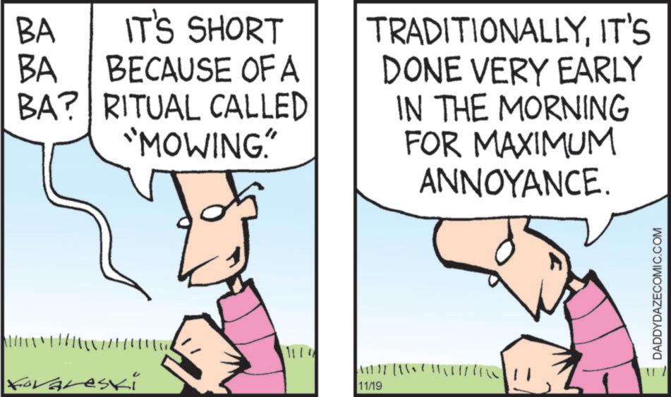 Fiction OCR: BA IT'S SHORT BA BECAUSE OF A BA? RITUAL CALLED "MOWING" forareski ?? 11111 11/19 TRADITIONALLYIT'S DONE VERY EARLY IN THE MORNING FOR MAXIMUM ANNOYANCE. DADDYDAZECOMIC.COM BA IT'S SHORT BA BECAUSE OF A BA ? RITUAL CALLED " MOWING " forareski ? ? 11111 11/19 TRADITIONALLYIT'S DONE VERY EARLY IN THE MORNING FOR MAXIMUM ANNOYANCE . DADDYDAZECOMIC.COM