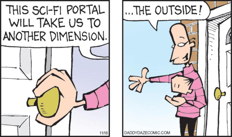 Fiction OCR: THIS SCI-FI PORTAL WILL TAKE US TO ANOTHER DIMENSION. ... THE OUTSIDE! 11/18 DADDYDAZECOMIC.COM THIS SCI - FI PORTAL WILL TAKE US TO ANOTHER DIMENSION . ... THE OUTSIDE ! 11/18 DADDYDAZECOMIC.COM