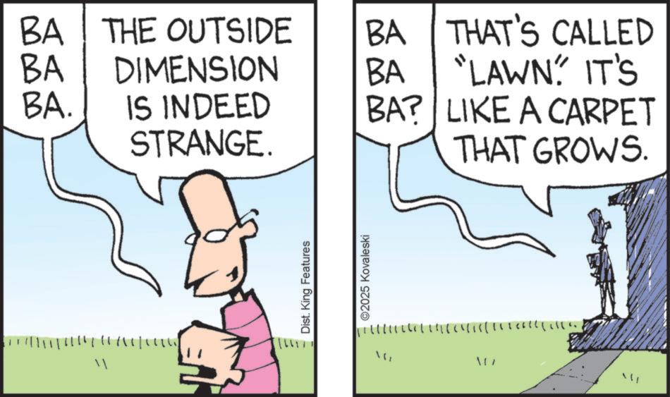 Animation OCR: BA BA THE OUTSIDE DIMENSION BA BA THAT'S CALLED "LAWN' IT'S BA. IS INDEED BA? LIKE A CARPET STRANGE. THAT GROWS. " ????? Dist. King Features ©2025 Kovaleski " ???? BA BA THE OUTSIDE DIMENSION BA BA THAT'S CALLED " LAWN ' IT'S BA . IS INDEED BA ? LIKE A CARPET STRANGE . THAT GROWS . " ????? Dist . King Features © 2025 Kovaleski " ????