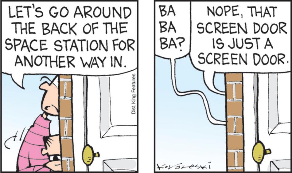 Fiction OCR: LET'S GO AROUND BA THE BACK OF THE BA NOPETHAT SCREEN DOOR SPACE STATION FOR BA? ANOTHER WAY IN. IS JUST A SCREEN DOOR. Dist. King Features Korareski LET'S GO AROUND BA THE BACK OF THE BA NOPETHAT SCREEN DOOR SPACE STATION FOR BA ? ANOTHER WAY IN . IS JUST A SCREEN DOOR . Dist . King Features Korareski