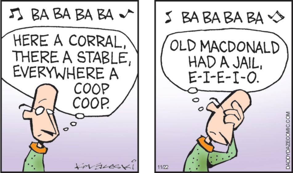 Animated cartoon OCR: ? BA BA BA BA HERE A CORRALEVERYWHERE A COOP COOP. 5 BA BABA BA OLD MACDONALD HAD A JAILE-I-E-I-O. Kovaneski 11/22 DADDYDAZECOMIC.COM ? BA BA BA BA HERE A CORRALTHERE A STABLEEVERYWHERE A COOP COOP . 5 BA BABA BA OLD MACDONALD HAD A JAILE - I - E - I - O . Kovaneski 11/22 DADDYDAZECOMIC.COM