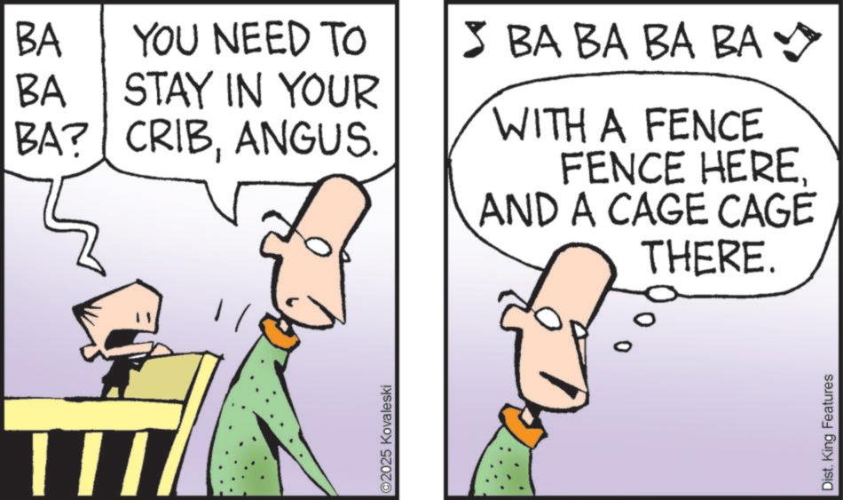 Animated cartoon OCR: BA YOU NEED TO BA STAY IN YOUR BA? CRIBANGUS. > BA BA BA BA WITH A FENCE FENCE HEREAND A CAGE CAGE THERE. ©2025 Kovaleski Dist. King Features BA YOU NEED TO BA STAY IN YOUR BA ? CRIBANGUS . > BA BA BA BA WITH A FENCE FENCE HEREAND A CAGE CAGE THERE . © 2025 Kovaleski Dist . King Features