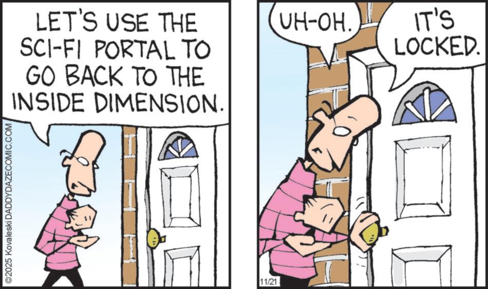 Fiction OCR: ©2025 Kovaleski DADDYDAZECOMIC.COM LET'S USE THE SCI-FI PORTAL TO GO BACK TO THE INSIDE DIMENSION. 11/21 UH-OH. IT'S LOCKED. © 2025 Kovaleski DADDYDAZECOMIC.COM LET'S USE THE SCI - FI PORTAL TO GO BACK TO THE INSIDE DIMENSION . 11/21 UH - OH . IT'S LOCKED .