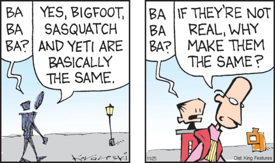 Comics OCR: BA YESBA IF THEY'RE NOT BA SASQUATCH BA REALWHY BA? AND YETI ARE BA? BASICALLY MAKE THEM THE SAME? THE SAME. ? Koraleski 11/25 Dist. King Features BA YESBA IF THEY'RE NOT BA SASQUATCH BA REALWHY BA ? AND YETI ARE BA ? BASICALLY MAKE THEM THE SAME ? THE SAME . ? Koraleski 11/25 Dist . King Features