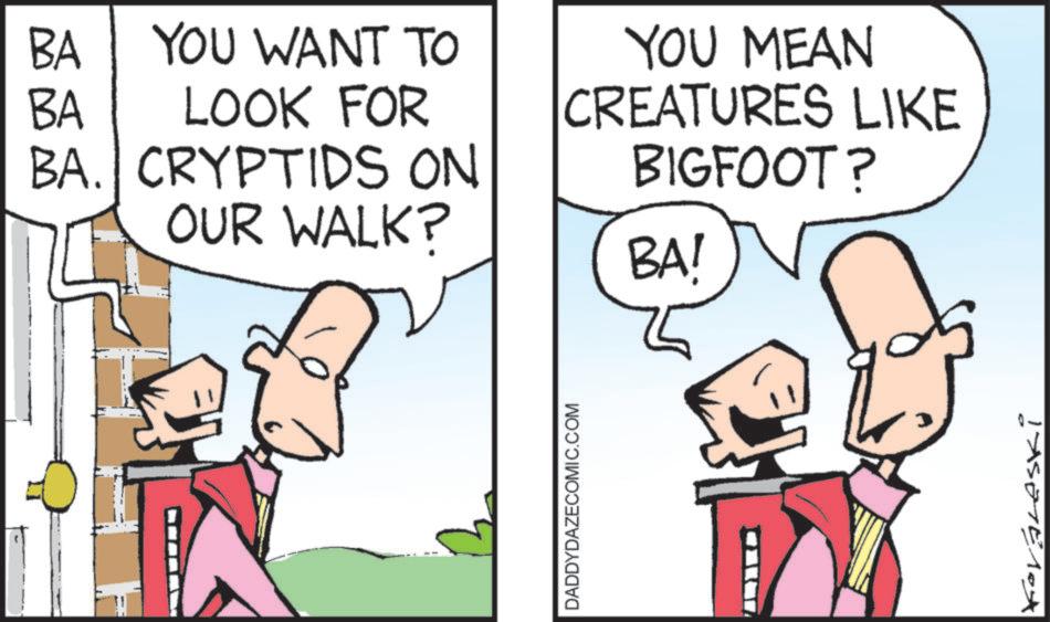 Comics OCR: BA YOU WANT TO LOOK FOR BA BA. CRYPTIDS ON OUR WALK? BA! YOU MEAN CREATURES LIKE BIGFOOT? DADDYDAZECOMIC.COM BA YOU WANT TO LOOK FOR BA BA . CRYPTIDS ON OUR WALK ? BA ! YOU MEAN CREATURES LIKE BIGFOOT ? DADDYDAZECOMIC.COM