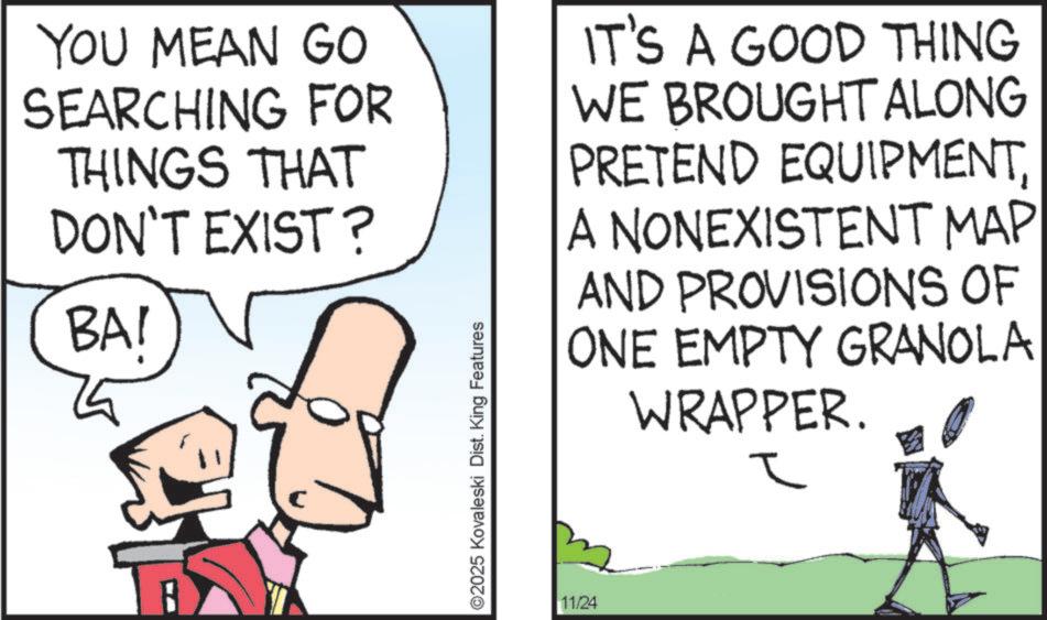 Drawing OCR: YOU MEAN GO SEARCHING FOR THINGS THAT DON'T EXIST? BAI ©2025 Kovaleski Dist. King Features IT'S A GOOD THING WE BROUGHT ALONG PRETEND EQUIPMENTA NONEXISTENT MAP AND PROVISIONS OF ONE EMPTY GRANOLA WRAPPER. 11/24 ? YOU MEAN GO SEARCHING FOR THINGS THAT DON'T EXIST ? BAI © 2025 Kovaleski Dist . King Features IT'S A GOOD THING WE BROUGHT ALONG PRETEND EQUIPMENTA NONEXISTENT MAP AND PROVISIONS OF ONE EMPTY GRANOLA WRAPPER . 11/24 ?