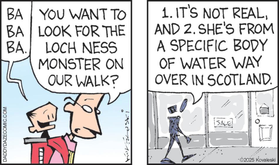 Photo caption OCR: DADDYDAZECOMIC.COM BA YOU WANT TO BA LOOK FOR THE BA. LOCH NESS MONSTER ON OUR WALK? 1. IT'S NOT REALAND 2. SHE'S FROM A SPECIFIC BODY OF WATER WAY OVER IN SCOTLAND. SALE! ?????? ?????? ?? ?????? -2025 Kovaleski DADDYDAZECOMIC.COM BA YOU WANT TO BA LOOK FOR THE BA . LOCH NESS MONSTER ON OUR WALK ? 1. IT'S NOT REALAND 2. SHE'S FROM A SPECIFIC BODY OF WATER WAY OVER IN SCOTLAND . SALE ! ?????? ?????? ?? ?????? -2025 Kovaleski